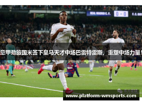 意甲劲旅国米签下皇马天才中场巴雷特雷斯，重塑中场力量！