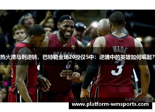 热火遭马刺逆转，巴特勒全场20投仅5中：逆境中的英雄如何崛起？