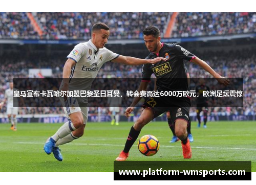 皇马宣布卡瓦哈尔加盟巴黎圣日耳曼，转会费高达6000万欧元，欧洲足坛震惊