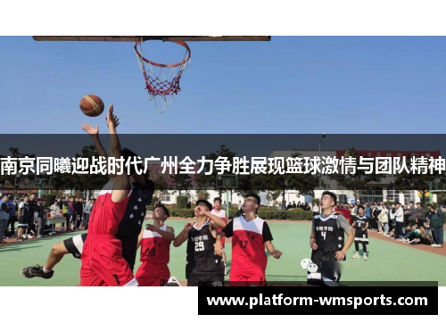 南京同曦迎战时代广州全力争胜展现篮球激情与团队精神