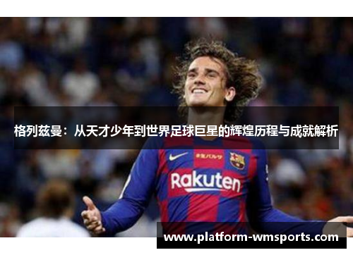 格列兹曼：从天才少年到世界足球巨星的辉煌历程与成就解析